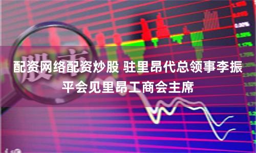 配资网络配资炒股 驻里昂代总领事李振平会见里昂工商会主席