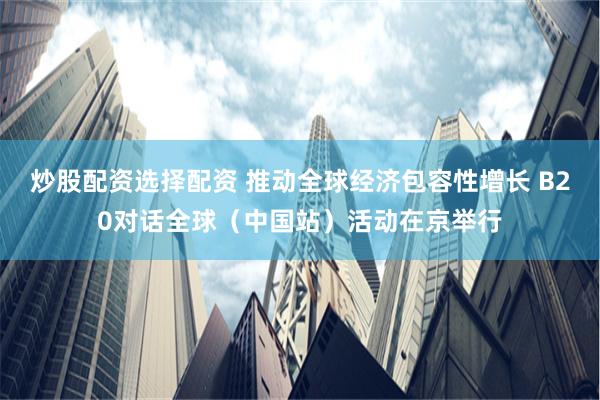 炒股配资选择配资 推动全球经济包容性增长 B20对话全球（中国站）活动在京举行
