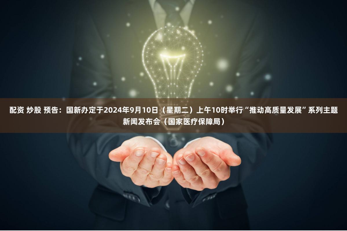 配资 炒股 预告：国新办定于2024年9月10日（星期二）上午10时举行“推动高质量发展”系列主题新闻发布会（国家医疗保障局）