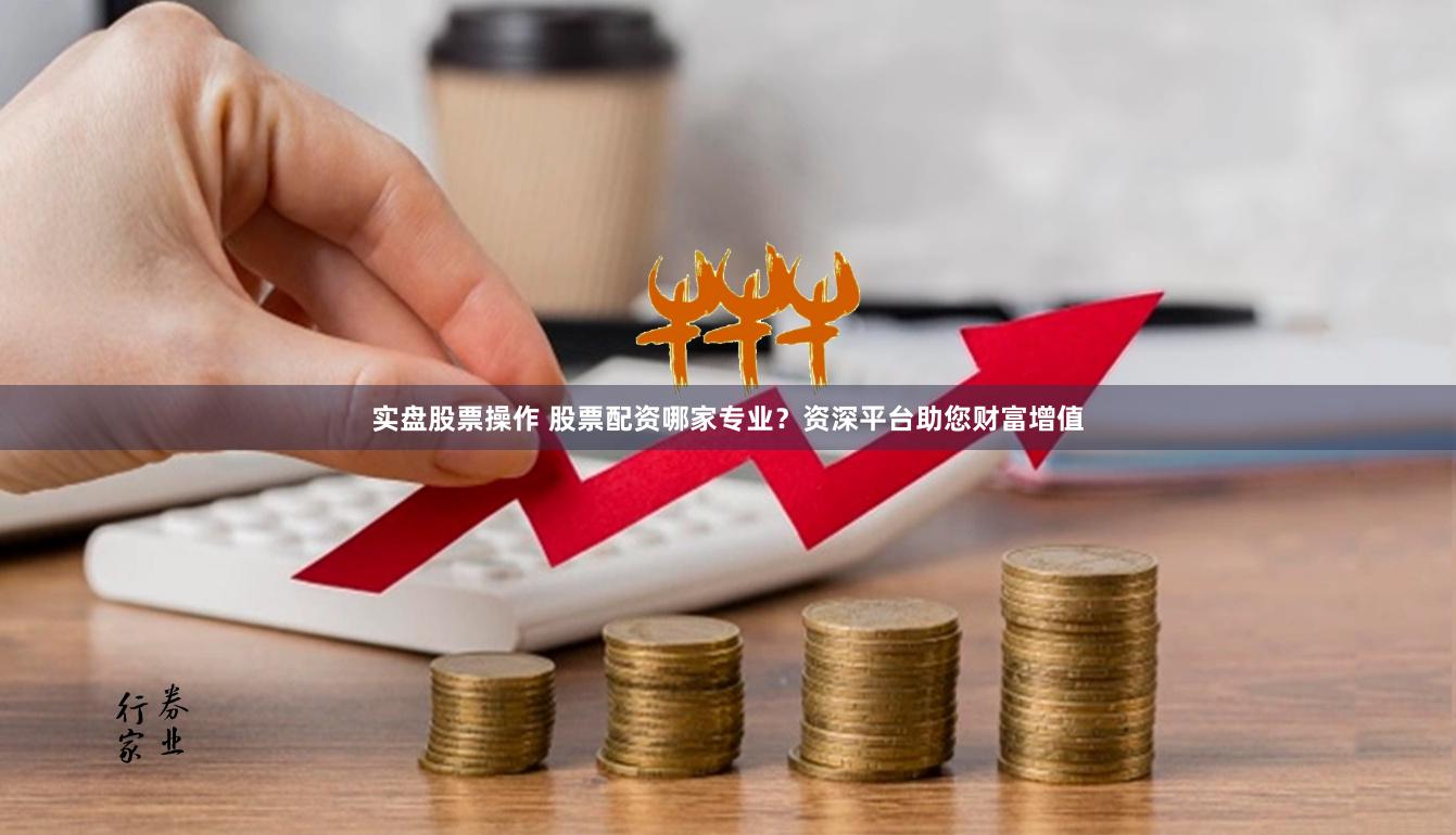 实盘股票操作 股票配资哪家专业？资深平台助您财富增值