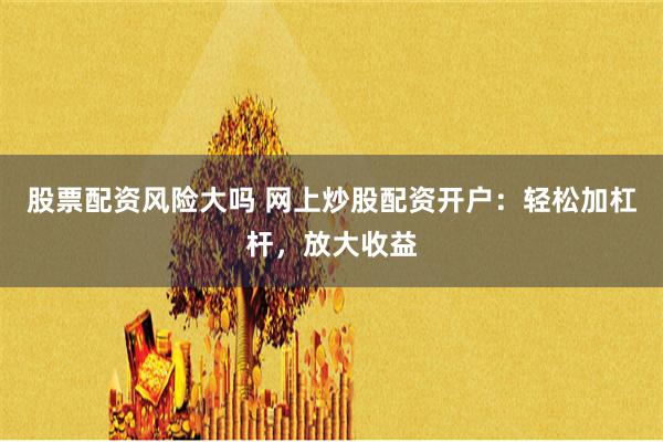 股票配资风险大吗 网上炒股配资开户：轻松加杠杆，放大收益