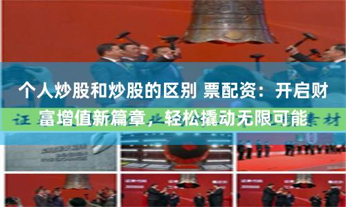 个人炒股和炒股的区别 票配资：开启财富增值新篇章，轻松撬动无限可能