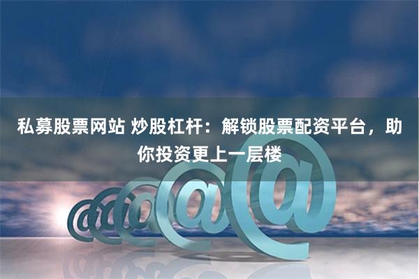 私募股票网站 炒股杠杆：解锁股票配资平台，助你投资更上一层楼
