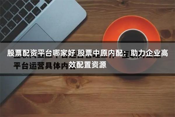 股票配资平台哪家好 股票中原内配：助力企业高效配置资源