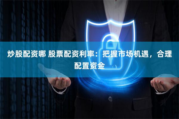 炒股配资哪 股票配资利率：把握市场机遇，合理配置资金