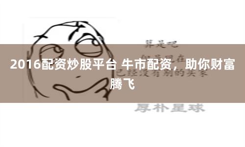 2016配资炒股平台 牛市配资，助你财富腾飞