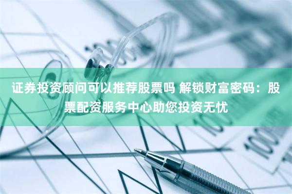 证券投资顾问可以推荐股票吗 解锁财富密码：股票配资服务中心助您投资无忧