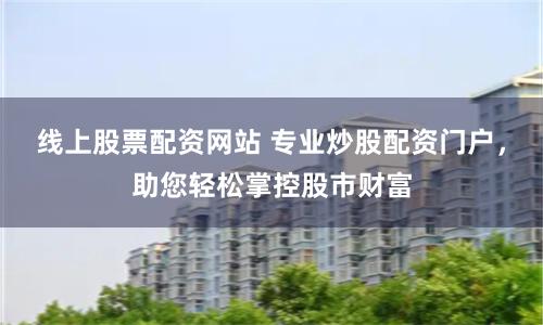 线上股票配资网站 专业炒股配资门户，助您轻松掌控股市财富