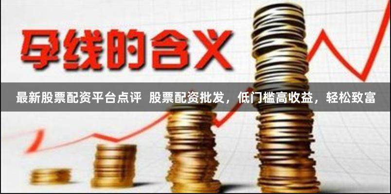 最新股票配资平台点评  股票配资批发，低门槛高收益，轻松致富