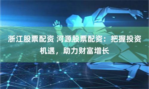 浙江股票配资 河源股票配资：把握投资机遇，助力财富增长