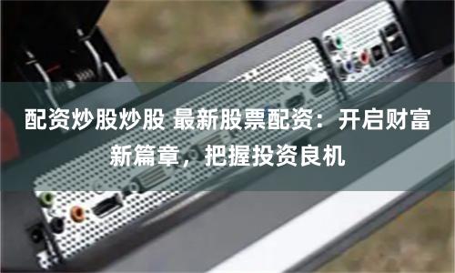 配资炒股炒股 最新股票配资：开启财富新篇章，把握投资良机