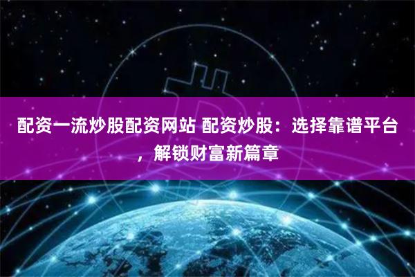 配资一流炒股配资网站 配资炒股：选择靠谱平台，解锁财富新篇章