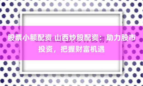股票小额配资 山西炒股配资：助力股市投资，把握财富机遇