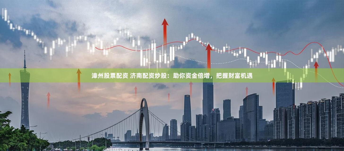 漳州股票配资 济南配资炒股：助你资金倍增，把握财富机遇