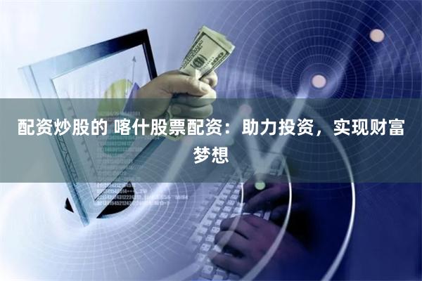 配资炒股的 喀什股票配资：助力投资，实现财富梦想