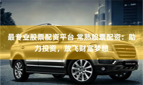 最专业股票配资平台 常熟股票配资：助力投资，放飞财富梦想