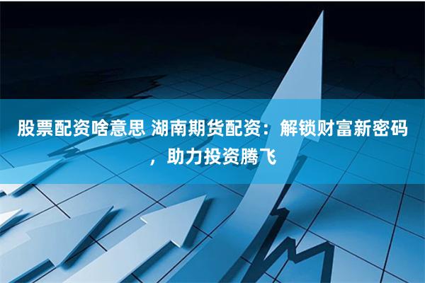 股票配资啥意思 湖南期货配资：解锁财富新密码，助力投资腾飞