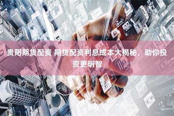 贵阳期货配资 期货配资利息成本大揭秘，助你投资更明智