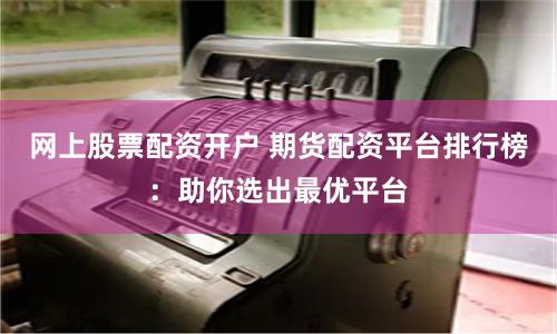 网上股票配资开户 期货配资平台排行榜：助你选出最优平台