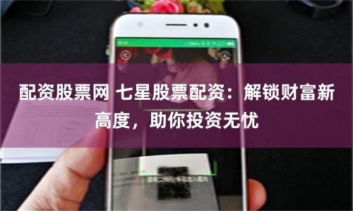 配资股票网 七星股票配资：解锁财富新高度，助你投资无忧
