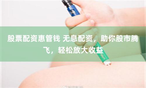 股票配资惠管钱 无息配资，助你股市腾飞，轻松放大收益