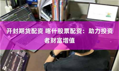 开封期货配资 喀什股票配资：助力投资者财富增值
