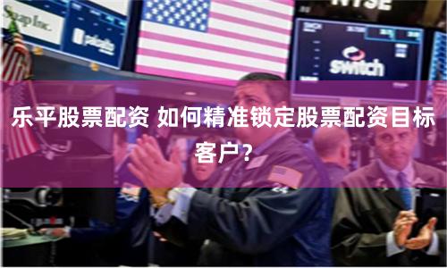 乐平股票配资 如何精准锁定股票配资目标客户？