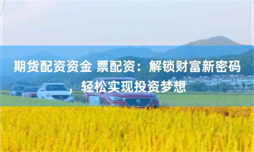 期货配资资金 票配资：解锁财富新密码，轻松实现投资梦想