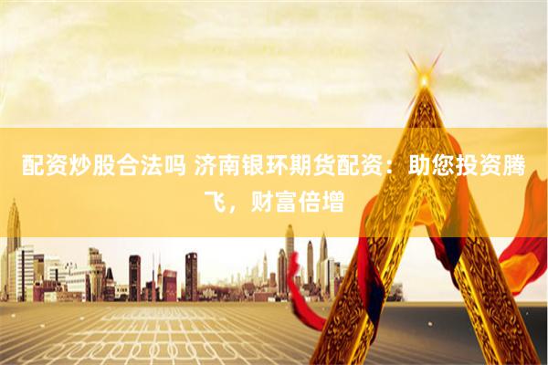 配资炒股合法吗 济南银环期货配资：助您投资腾飞，财富倍增