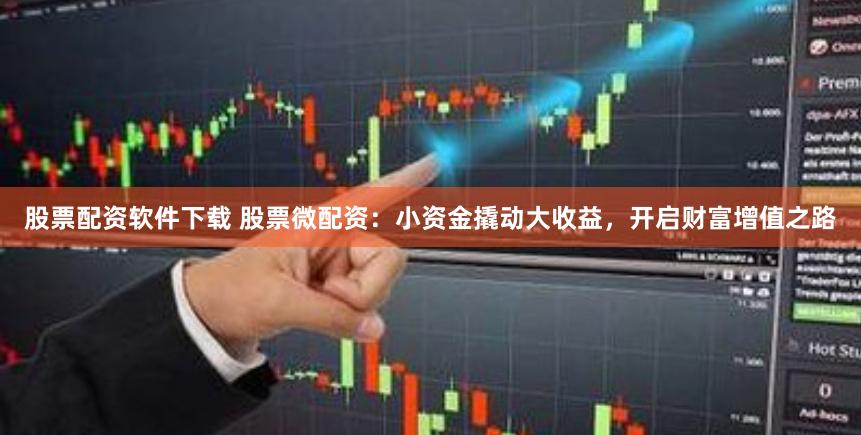 股票配资软件下载 股票微配资：小资金撬动大收益，开启财富增值之路