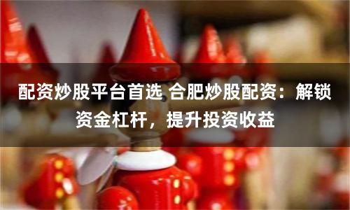 配资炒股平台首选 合肥炒股配资：解锁资金杠杆，提升投资收益