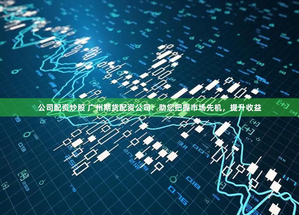 公司配资炒股 广州期货配资公司：助您把握市场先机，提升收益