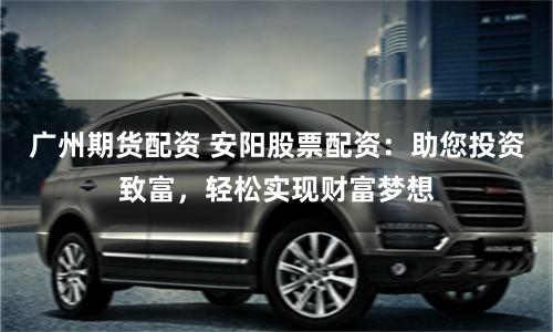 广州期货配资 安阳股票配资：助您投资致富，轻松实现财富梦想