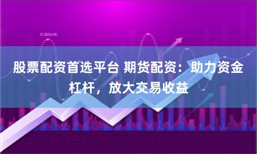 股票配资首选平台 期货配资：助力资金杠杆，放大交易收益
