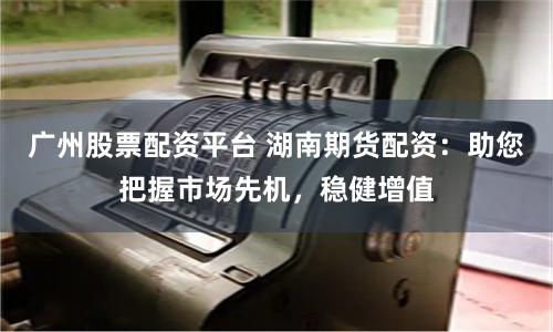 广州股票配资平台 湖南期货配资:助您把握市场先机,稳健增值