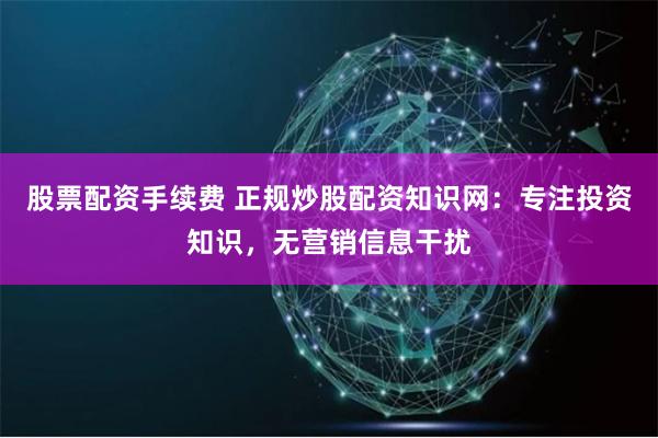 股票配资手续费 正规炒股配资知识网：专注投资知识，无营销信息干扰