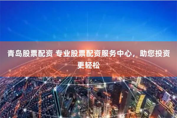 青岛股票配资 专业股票配资服务中心，助您投资更轻松