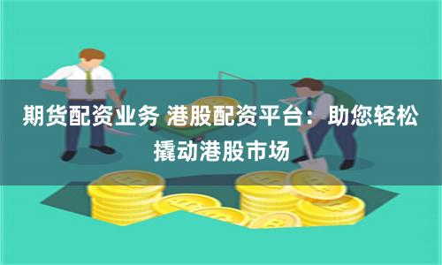 期货配资业务 港股配资平台：助您轻松撬动港股市场