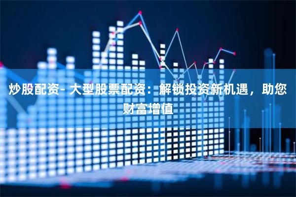炒股配资- 大型股票配资：解锁投资新机遇，助您财富增值