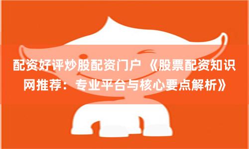 配资好评炒股配资门户 《股票配资知识网推荐:专业平台与核心要点解析》