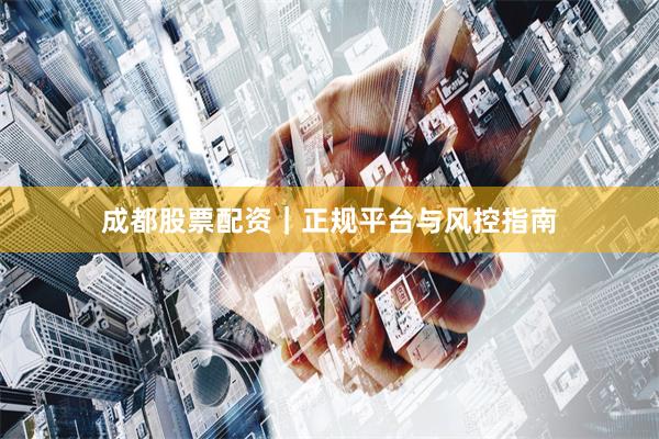 成都股票配资｜正规平台与风控指南