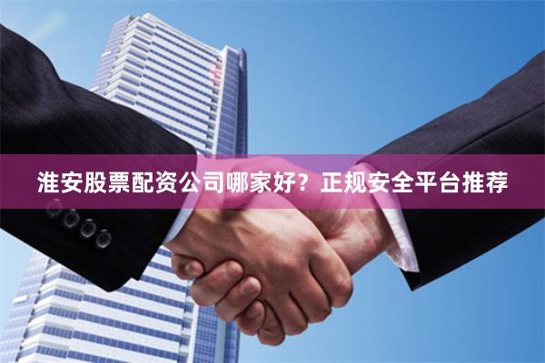 淮安股票配资公司哪家好？正规安全平台推荐